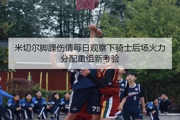 米切尔脚踝伤情每日观察下骑士后场火力分配重组新考验