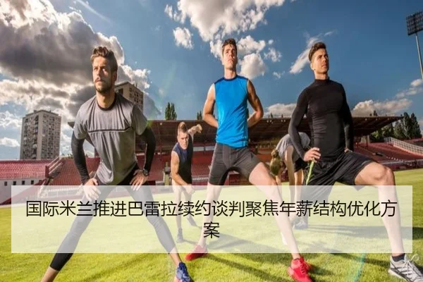 国际米兰推进巴雷拉续约谈判聚焦年薪结构优化方案