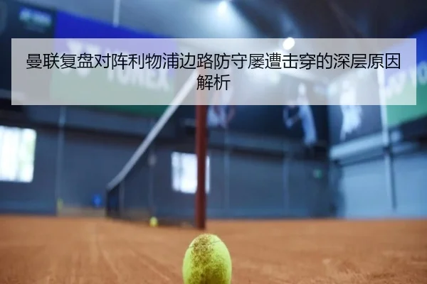 曼联复盘对阵利物浦边路防守屡遭击穿的深层原因解析
