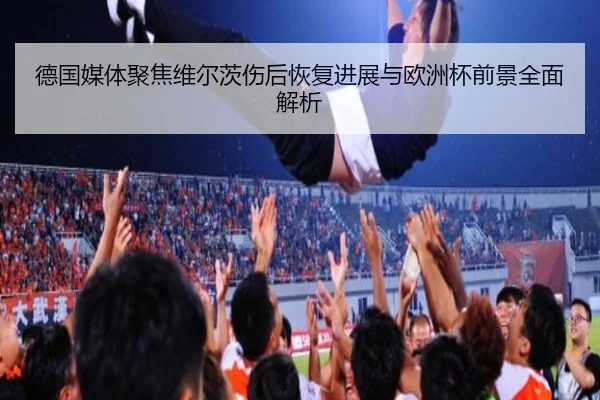 德国媒体聚焦维尔茨伤后恢复进展与欧洲杯前景全面解析