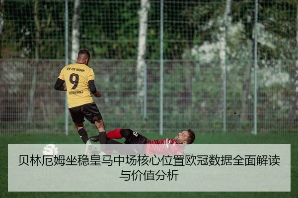 贝林厄姆坐稳皇马中场核心位置欧冠数据全面解读与价值分析