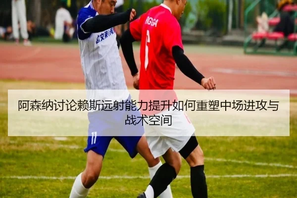 阿森纳讨论赖斯远射能力提升如何重塑中场进攻与战术空间