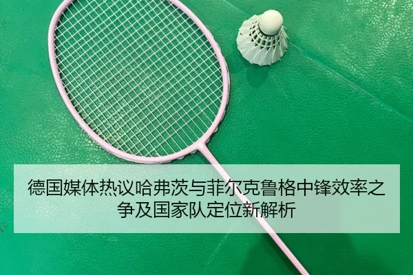 德国媒体热议哈弗茨与菲尔克鲁格中锋效率之争及国家队定位新解析