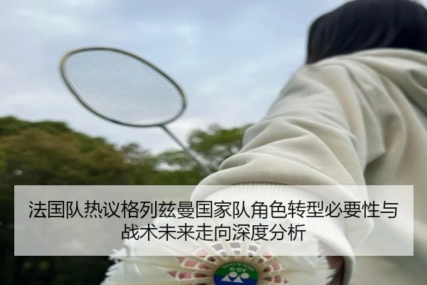 法国队热议格列兹曼国家队角色转型必要性与战术未来走向深度分析