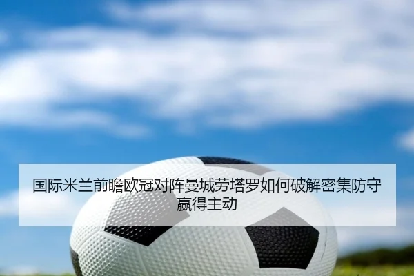 国际米兰前瞻欧冠对阵曼城劳塔罗如何破解密集防守赢得主动