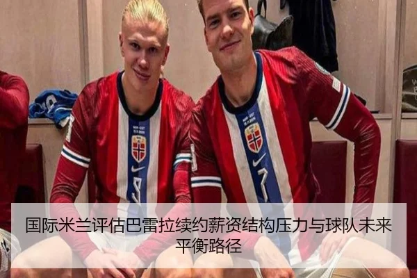 国际米兰评估巴雷拉续约薪资结构压力与球队未来平衡路径