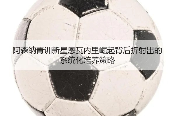 阿森纳青训新星恩瓦内里崛起背后折射出的系统化培养策略