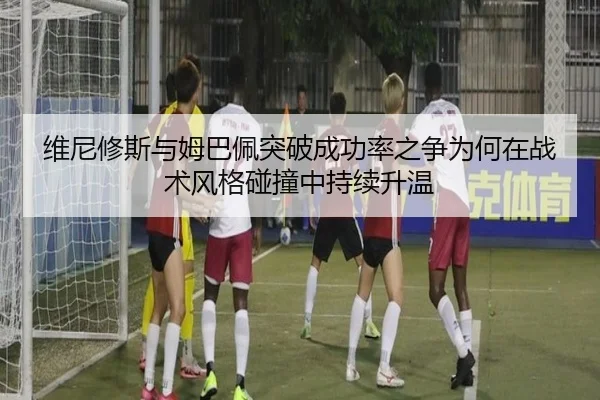 维尼修斯与姆巴佩突破成功率之争为何在战术风格碰撞中持续升温